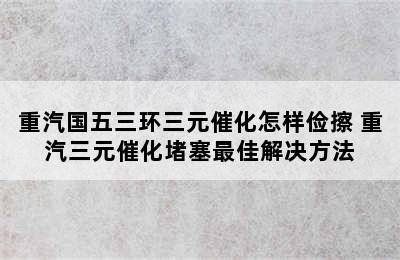 重汽国五三环三元催化怎样俭擦 重汽三元催化堵塞最佳解决方法